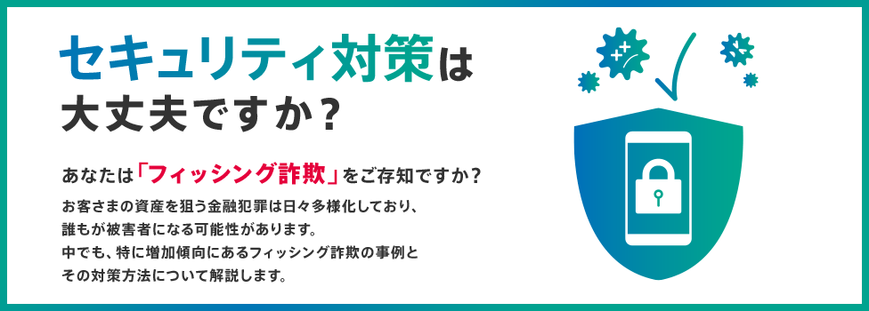 セキュリティ対策は大丈夫ですか？ あなたは「フィッシング詐欺」をご存知ですか？ お客さまの資産を狙う金融犯罪は日々多様化しており、誰もが被害者になる可能性があります。中でも、特に増加傾向にあるフィッシング詐欺の事例とその対策方法について解説します。