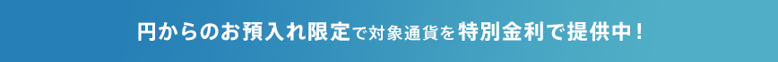 円からのお預入れ限定で対象通貨を特別金利で提供中！