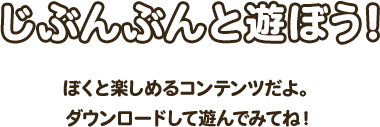 じぶんぶんと遊ぼう！ぼくと楽しめるコンテンツだよ。ダウンロードして遊んでみてね！