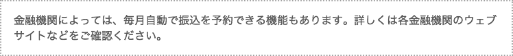 金融機関によっては、毎月自動で振込を予約できる機能もあります。詳しくは各金融機関のウェブサイトなどをご確認ください。