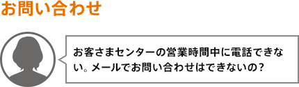 お客さまセンターの営業時間中に電話できない。メールでお問い合わせはできないの？