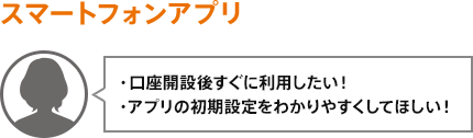 ・口座開設後すぐに利用したい！・アプリの初期設定をわかりやすくしてほしい！