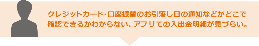 クレジットカード・口座振替のお引落し日の通知などがどこで確認できるかわからない、アプリでの入出金明細が見づらい。