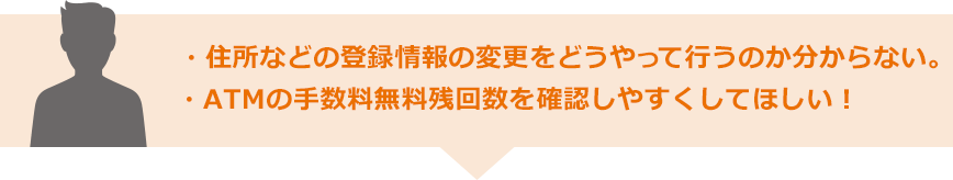 ・住所などの登録情報の変更をどうやって行うのか分からない。・ATMの手数料無料残回数を確認しやすくしてほしい！