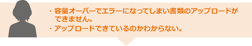 ・容量オーバーでエラーになってしまい書類のアップロードができません。 ・アップロードできているのかわからない。