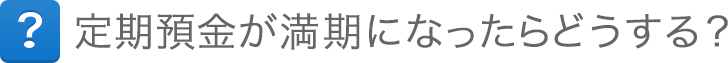 定期預金が満期になったらどうする？