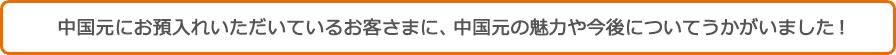 中国元にお預入れいただいているお客さまに、中国元の魅力や今後についてうかがいました！