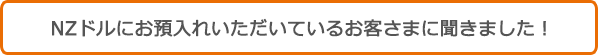 NZドルにお預入れいただいているお客さまに聞きました！