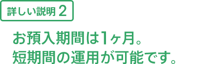 詳しい説明2 お預入期間は1ヶ月。短期間の運用が可能です。