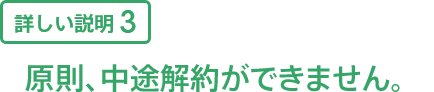 詳しい説明3 原則、中途解約ができません。