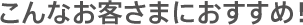 こんなお客さまにおすすめ！