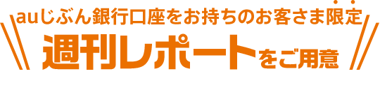 auじぶん銀行口座をお持ちのお客さま限定 週刊レポートをご用意