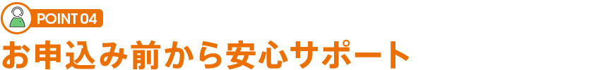 POINT 04 お申込み前から安心サポート