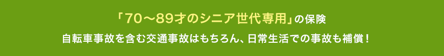 「70~89才のシニア世代専用」の保険。自転車事故を含む交通事故はもちろん、日常生活での事故も補償！