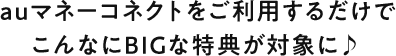 auマネーコネクトをご利用するだけでこんなにBIGな特典が対象に♪