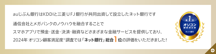 auじぶん銀行はKDDIと三菱ＵＦＪ銀行が共同出資して設立したネット銀行です 通信会社とメガバンクのノウハウを融合することでスマホアプリで預金・送金・決済・融資などさまざまな金融サービスを提供しており、2024年 オリコン顧客満足度®調査では「ネット銀行」総合1位の評価をいただきました！